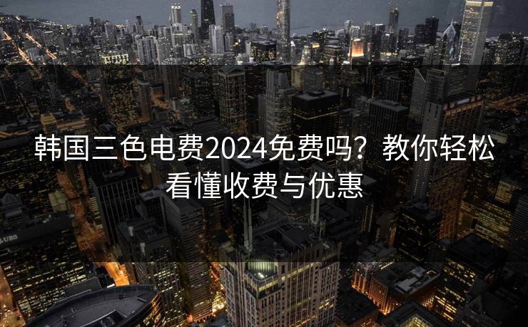 韩国三色电费2024免费吗?教你轻松看懂收费与优惠 韩国三色电费2024免费吗?教你轻松看懂收费与优惠