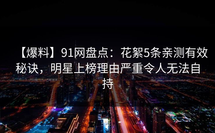 【爆料】91网盘点：花絮5条亲测有效秘诀，明星上榜理由严重令人无法自持
