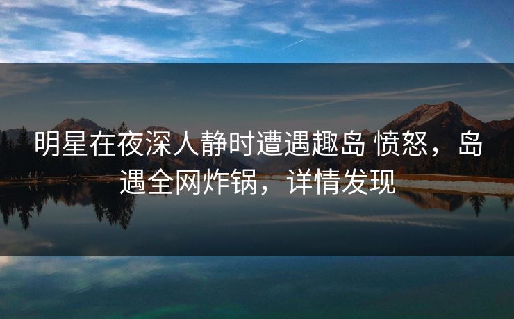 明星在夜深人静时遭遇趣岛 愤怒，岛遇全网炸锅，详情发现