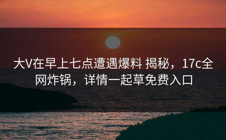 大V在早上七点遭遇爆料 揭秘，17c全网炸锅，详情一起草免费入口