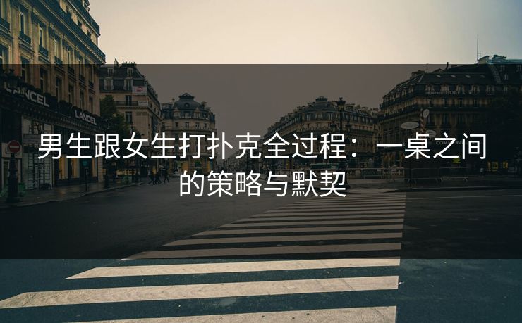 男生跟女生打扑克全过程：一桌之间的策略与默契