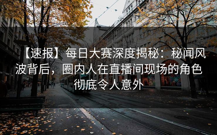【速报】每日大赛深度揭秘：秘闻风波背后，圈内人在直播间现场的角色彻底令人意外