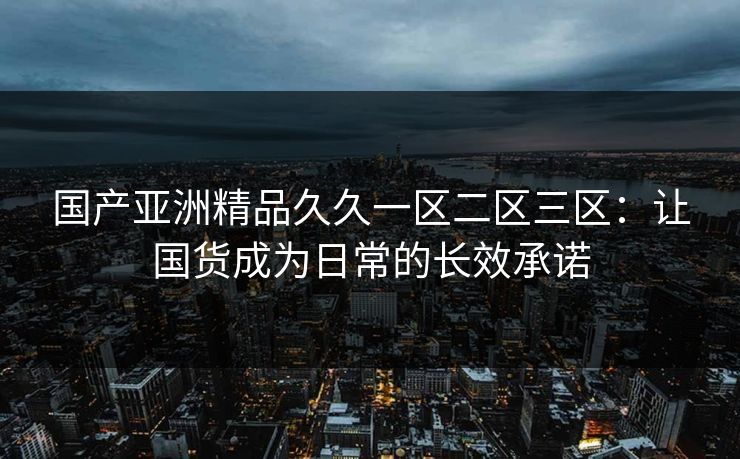 国产亚洲精品久久一区二区三区:让国货成为日常的长效承诺