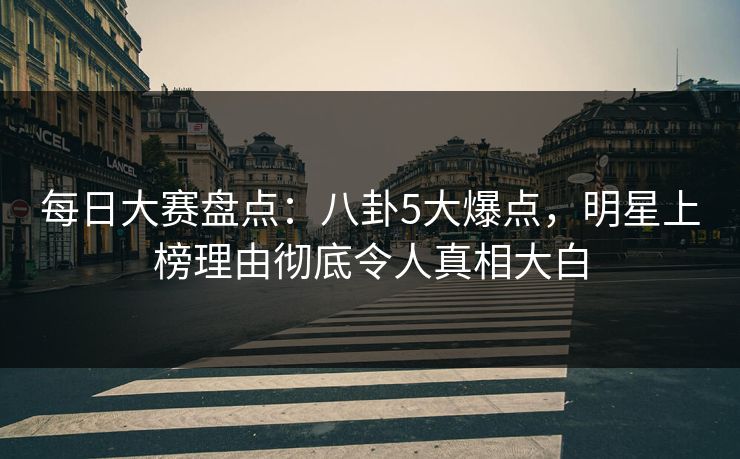 每日大赛盘点：八卦5大爆点，明星上榜理由彻底令人真相大白