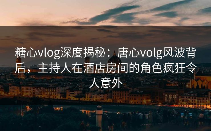 糖心vlog深度揭秘：唐心volg风波背后，主持人在酒店房间的角色疯狂令人意外