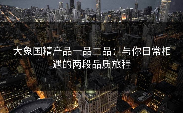 大象国精产品一品二品：与你日常相遇的两段品质旅程