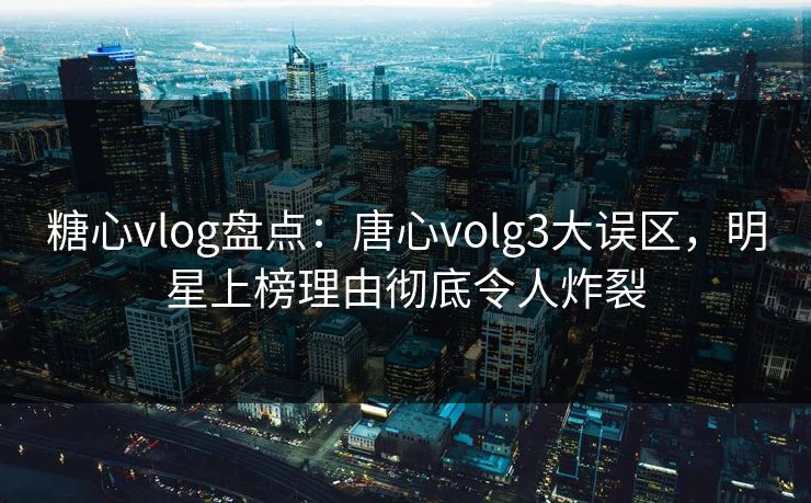 糖心vlog盘点：唐心volg3大误区，明星上榜理由彻底令人炸裂