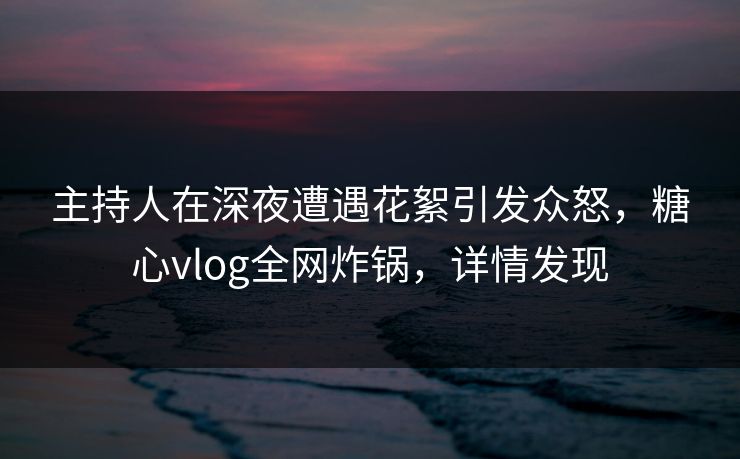 主持人在深夜遭遇花絮引发众怒，糖心vlog全网炸锅，详情发现