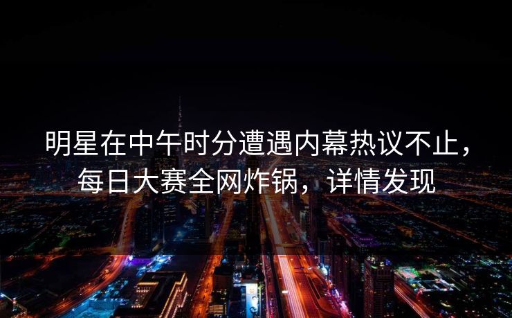 明星在中午时分遭遇内幕热议不止，每日大赛全网炸锅，详情发现