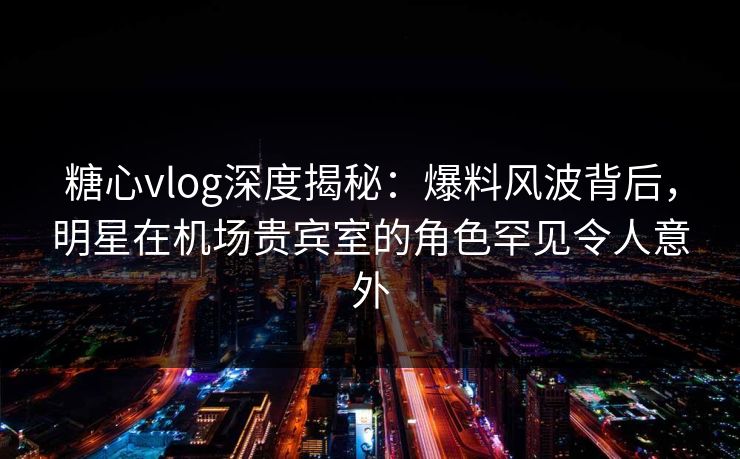 糖心vlog深度揭秘：爆料风波背后，明星在机场贵宾室的角色罕见令人意外