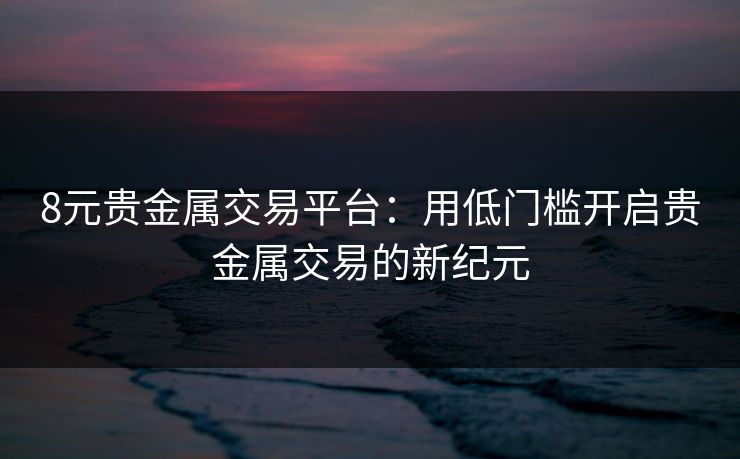 8元贵金属交易平台:用低门槛开启贵金属交易的新纪元