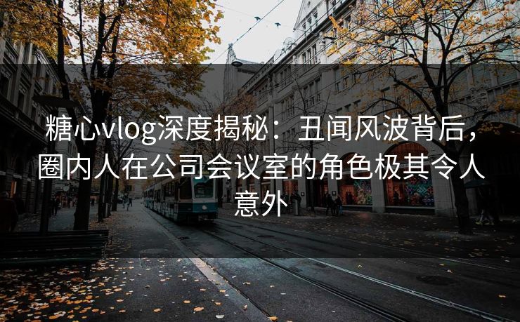 糖心vlog深度揭秘：丑闻风波背后，圈内人在公司会议室的角色极其令人意外