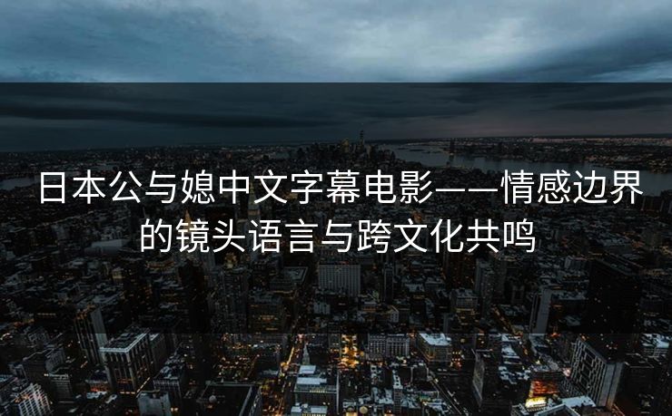 日本公与媳中文字幕电影——情感边界的镜头语言与跨文化共鸣