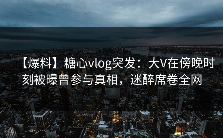 【爆料】糖心vlog突发：大V在傍晚时刻被曝曾参与真相，迷醉席卷全网