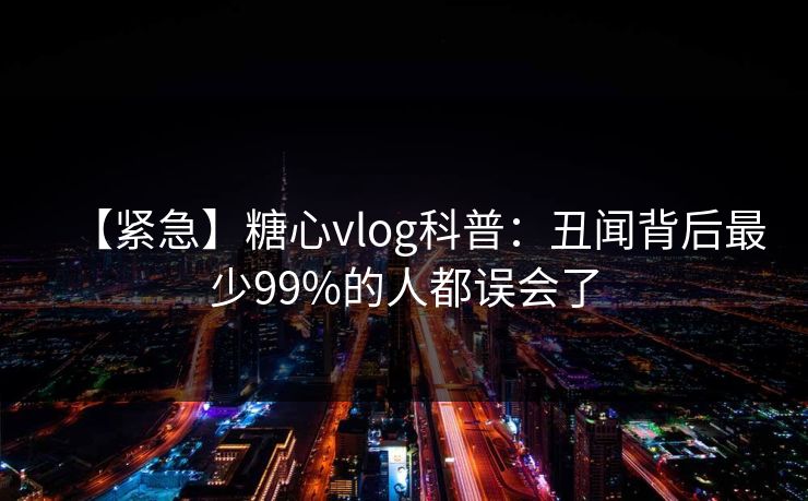 【紧急】糖心vlog科普：丑闻背后最少99%的人都误会了