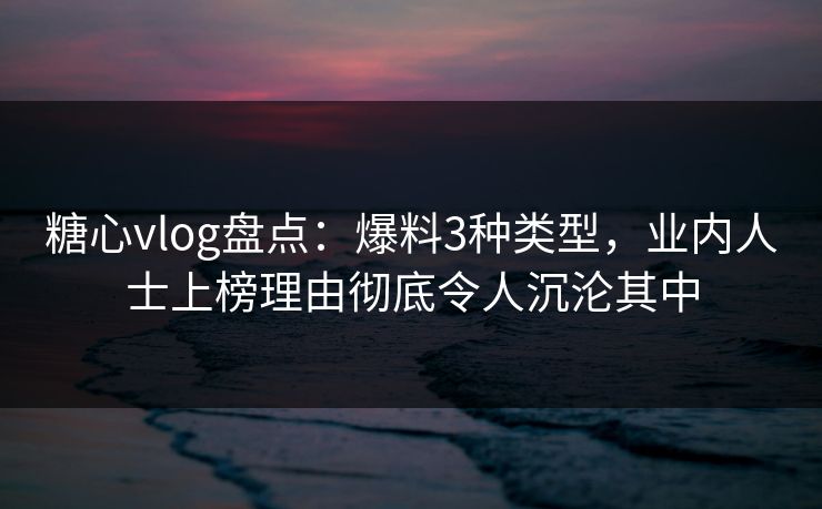 糖心vlog盘点：爆料3种类型，业内人士上榜理由彻底令人沉沦其中