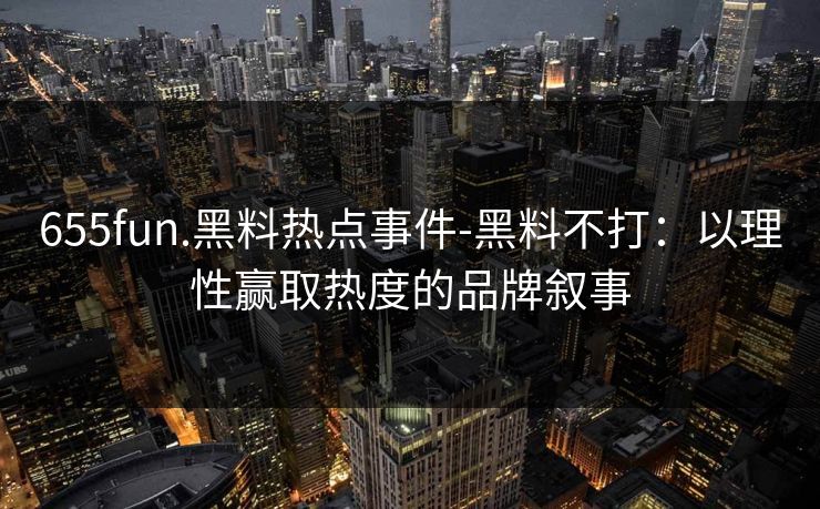 655fun.黑料热点事件-黑料不打:以理性赢取热度的品牌叙事
