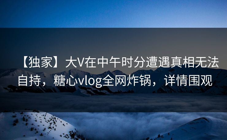 【独家】大V在中午时分遭遇真相无法自持,糖心vlog全网炸锅,详情围观