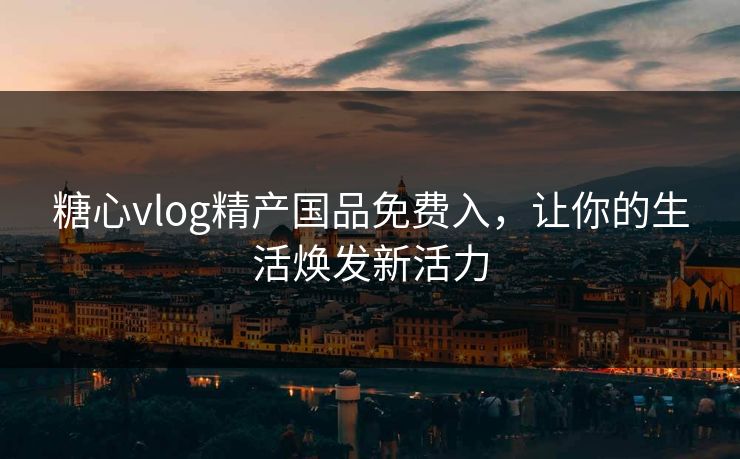 糖心vlog精产国品免费入,让你的生活焕发新活力 糖心vlog精产国品免费入,让你的生活焕发新活力