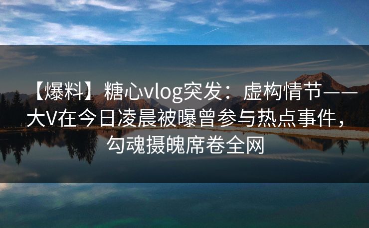 【爆料】糖心vlog突发：虚构情节——大V在今日凌晨被曝曾参与热点事件，勾魂摄魄席卷全网