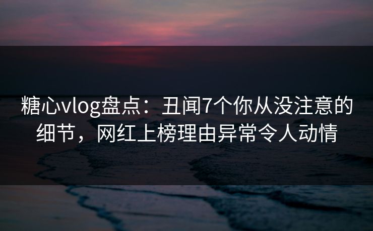 糖心vlog盘点：丑闻7个你从没注意的细节，网红上榜理由异常令人动情