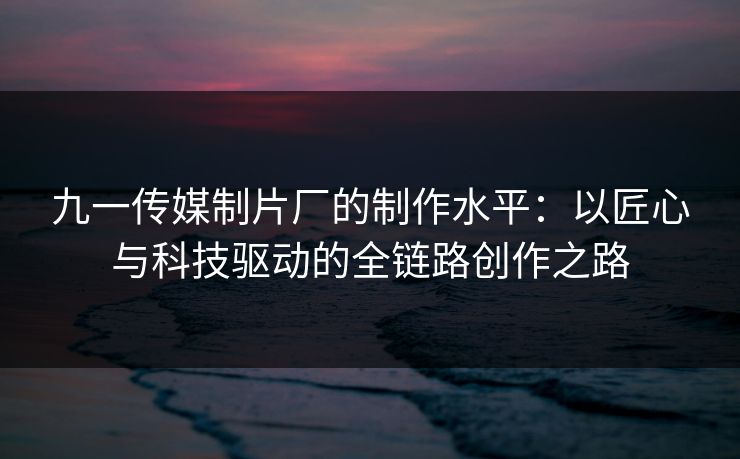 九一传媒制片厂的制作水平：以匠心与科技驱动的全链路创作之路