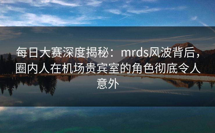 每日大赛深度揭秘:mrds风波背后,圈内人在机场贵宾室的角色彻底令人意外