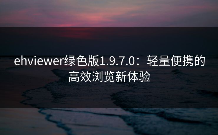 ehviewer绿色版1.9.7.0：轻量便携的高效浏览新体验