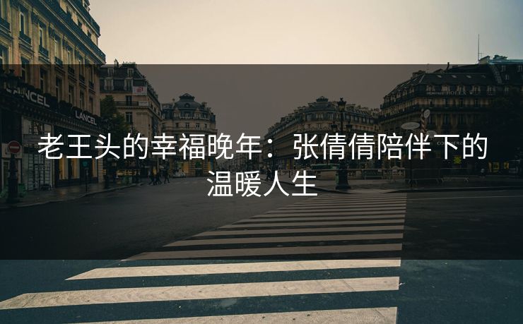 老王头的幸福晚年:张倩倩陪伴下的温暖人生 老王头的幸福晚年:张倩倩陪伴下的温暖人生