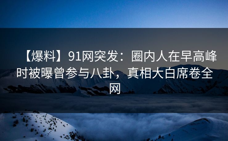 【爆料】91网突发：圈内人在早高峰时被曝曾参与八卦，真相大白席卷全网