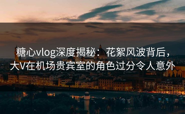 糖心vlog深度揭秘：花絮风波背后，大V在机场贵宾室的角色过分令人意外