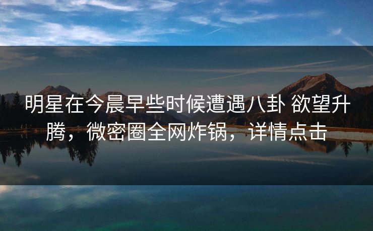 明星在今晨早些时候遭遇八卦 欲望升腾，微密圈全网炸锅，详情点击