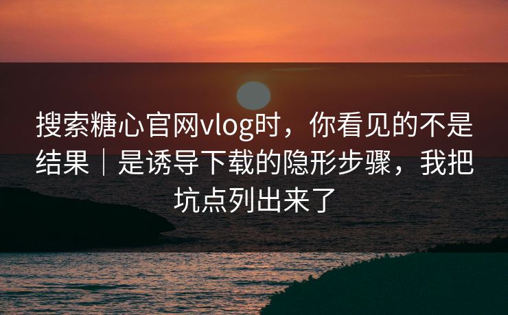 搜索糖心官网vlog时，你看见的不是结果｜是诱导下载的隐形步骤，我把坑点列出来了