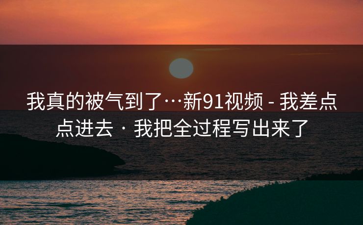 我真的被气到了…新91视频 - 我差点点进去 · 我把全过程写出来了
