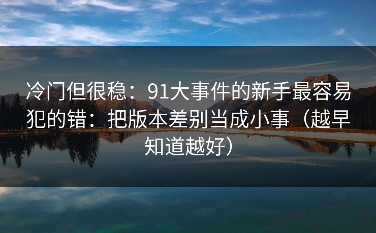 冷门但很稳:91大事件的新手最容易犯的错:把版本差别当成小事(越早知道越好) 冷门但很稳:91大事件的新手最容易犯的错:把版本差别当成小事(越早知道越好)