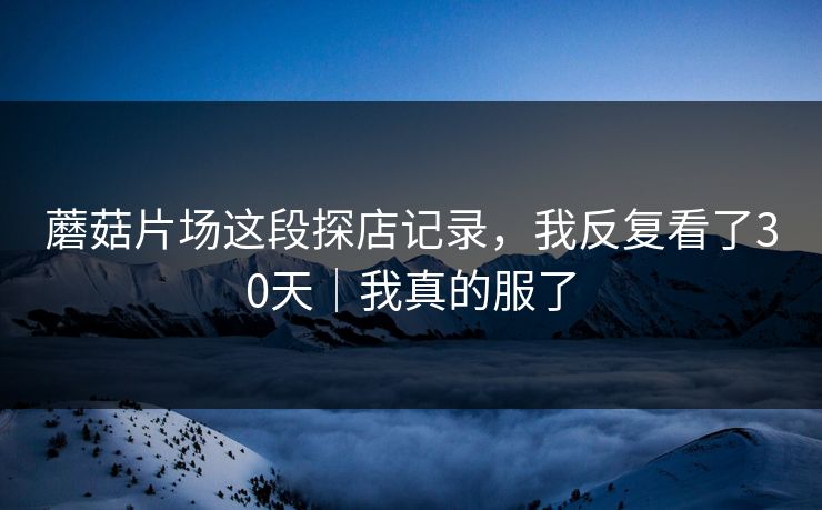 蘑菇片场这段探店记录，我反复看了30天｜我真的服了