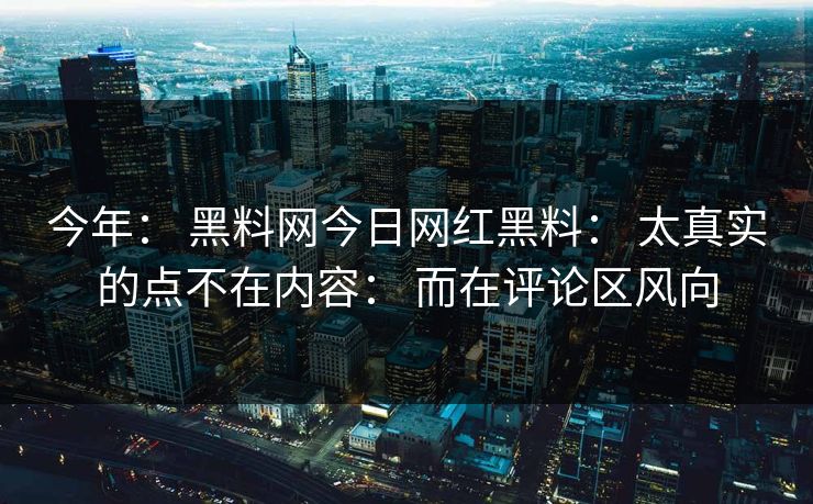 今年： 黑料网今日网红黑料： 太真实的点不在内容： 而在评论区风向