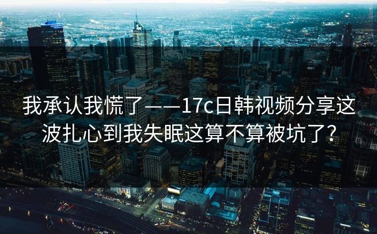 我承认我慌了——17c日韩视频分享这波扎心到我失眠这算不算被坑了？